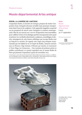 74 75
Marseille Provence accueille le monde 1Périples et escales
RODIN, LA LUMIÈRE DE L’ANTIQUE
L’exposition Rodin, La lumière de l’antique, propose de révéler l’em-
preinte d’une Antiquité devenue invisible mais pourtant omnipré-
sente dans l’œuvre du sculpteur. Cette approche singulière surprend
un jeu perpétuel de miroir entre Antiquité et création contempo-
raine. Plus de 250 œuvres sur 1 000 m2 d’exposition sont rassemblées
pour célébrer la force d’un dialogue parfois insoupçonné entre passé
et présent. Les 125 Rodin sélectionnés, sculptures, assemblages et des-
sins, témoignent de cette fusion esthétique qui occupa Rodin tout
au long de sa carrière. En regard, cent vingt-cinq antiques excep-
tionnels qui ont habité la vie et l’esprit de Rodin, viennent renouer
avec Le Penseur, L’Âge d’airain, L’Homme qui marche, Le monument
à Victor Hugo, La Centauresse… Une trentaine de prêteurs privés et
publics contribuent à ce projet coproduit avec le musée Rodin de
Paris qui présente l’exposition à partir de novembre 2013.
Commissariat: sous la direction de Pascale Picard (Musée départemental Arles antique), en collabora-
tion avec Bénédicte Garnier (Musée Rodin, Paris). Coproduction: Musée départemental Arles antique,
Conseil général des Bouches-du-Rhône, musée Rodin, Marseille-Provence 2013
Arles
Musée
départemental
Arles antique
6 avril
au 1er septembre
Partenaire grand projet
Musée départemental Arles antique
CÉSAR ET LES SECRETS DU RHÔNE
À travers l’exposition, le riche passé de l’Arles romaine renaît ;
des objets rarissimes sont présentés dont le buste en marbre de
César, de magnifiques témoignages de la statuaire et de l’orfèvre-
rie romaines, des objets votifs, des amphores, lampes et bijoux. Les
pièces les plus emblématiques issues du travail minutieux et com-
plexe de la fouille du Rhône sont accompagnées de documents
extraits des fonds des Archives départementales.
Coproduction: Conseil général des Bouches-du-Rhône, Marseille-Provence 2013
Archives et Bibliothèque départementales
Gaston-Defferre
Marseille
Archives
et Bibliothèque
Départementales
Gaston Defferre
12 janvier
au 23 mars
Buste de Jules César
Marbre, 102 av. J.-C. – 44 av.
J.-C. Fouilles du Rhône 2007.
Musée départemental
Arles antique
Assemblage, plâtre et brique
33 x 28,5 x 29,2 cm
Auguste Rodin
Musée Rodin
 