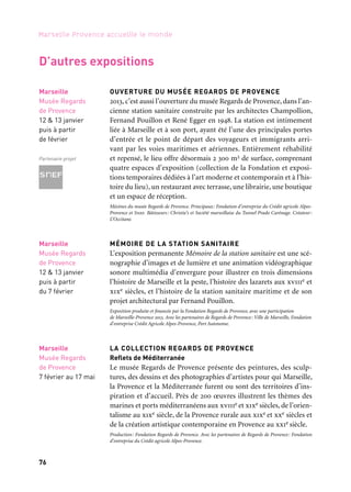 7776
Marseille Provence accueille le monde
MARSEILLE, MÉMOIRE DES DEUX RIVES
Cartes et portulans de la Méditerranée
En janvier 2013, les fonds patrimoniaux de l’Alcazar, Bmvr, pro-
posent une exposition sur les cartes marines manuscrites appelées
portulans. Ces derniers constituent l’un des fleurons du patrimoine
marseillais, cependant, pour des raisons liées à la conservation des
supports fragiles, ils sont rarement montrés. À la fois témoins de
l’activité de la cité phocéenne au xviie siècle et de son rayonnement
en Méditerranée, ces portulans invitent à une flânerie de port en
port: Gênes, Venise, Messine, Istanbul, Le Caire, Majorque… Après
un bref rappel de la représentation du monde au Moyen Âge et à la
Renaissance, les trésors des différentes écoles de cartographie sont
dévoilés, avec, bien sûr, un focus sur l’école marseillaise. Plusieurs
établissements français et étrangers ont été sollicités pour des
prêts, afin de présenter la meilleure vue d’ensemble de ces portu-
lans, reflets des différentes civilisations méditerranéennes aux xvie
et xviie siècles. Commissariat: Brigitte Blanc. Production: Ville de Marseille
BERNAR VENET
Le sculpteur Bernar Venet a été invité à concevoir une œuvre
monumentale dans l’espace public. «Quand j’ai découvert l’espace
du Pharo, l’esplanade sublime qui surplombe le Vieux-Port et une partie
de la ville de Marseille, mon choix a été immédiat.» L’artiste a souhaité
associer la ligne et la rigueur de son œuvre à l’architecture classique
du lieu. L’œuvre est composée de douze groupes d’arcs classiques,
emblématiques de son travail. La couleur incandescente de l’acier, les
arcs déployés vers l’azur méditerranéen sont un hommage à l’histoire
et la tradition navales du site qui domine l’entrée du Vieux-Port.
Coproduction: Bernar Venet, L’art prend l’air, Marseille-Provence 2013. En collaboration avec la Ville
de Marseille
Marseille
Alcazar, BMVR
11 janvier
au 27 mars
OUVERTURE DU MUSÉE REGARDS DE PROVENCE
2013, c’est aussi l’ouverture du musée Regards de Provence, dans l’an-
cienne station sanitaire construite par les architectes Champollion,
Fernand Pouillon et René Egger en 1948. La station est intimement
liée à Marseille et à son port, ayant été l’une des principales portes
d’entrée et le point de départ des voyageurs et immigrants arri-
vant par les voies maritimes et aériennes. Entièrement réhabilité
et repensé, le lieu offre désormais 2 300 m2 de surface, comprenant
quatre espaces d’exposition (collection de la Fondation et exposi-
tions temporaires dédiées à l’art moderne et contemporain et à l’his-
toire du lieu), un restaurant avec terrasse, une librairie, une boutique
et un espace de réception.
Mécènes du musée Regards de Provence. Principaux: Fondation d’entreprise du Crédit agricole Alpes-
Provence et Snef. Bâtisseurs: Christie’s et Société marseillaise du Tunnel Prado Carénage. Créateur:
L’Occitane.
MÉMOIRE DE LA STATION SANITAIRE
L’exposition permanente Mémoire de la station sanitaire est une scé-
nographie d’images et de lumière et une animation vidéographique
sonore multimédia d’envergure pour illustrer en trois dimensions
l’histoire de Marseille et la peste, l’histoire des lazarets aux xviiie et
xixe siècles, et l’histoire de la station sanitaire maritime et de son
projet architectural par Fernand Pouillon.
Exposition produite et financée par la Fondation Regards de Provence, avec une participation
de Marseille-Provence 2013. Avec les partenaires de Regards de Provence: Ville de Marseille, Fondation
d’entreprise Crédit Agricole Alpes-Provence, Port Autonome.
LA COLLECTION REGARDS DE PROVENCE
Reflets de Méditerranée
Le musée Regards de Provence présente des peintures, des sculp-
tures, des dessins et des photographies d’artistes pour qui Marseille,
la Provence et la Méditerranée furent ou sont des territoires d’ins-
piration et d’accueil. Près de 200 œuvres illustrent les thèmes des
marines et ports méditerranéens aux xviiie et xixe siècles, de l’orien-
talisme au xixe siècle, de la Provence rurale aux xixe et xxe siècles et
de la création artistique contemporaine en Provence au xxie siècle.
Production: Fondation Regards de Provence. Avec les partenaires de Regards de Provence: Fondation
d’entreprise du Crédit agricole Alpes-Provence.
Marseille
Musée Regards
de Provence
12 & 13 janvier
puis à partir
de février
Partenaire projet
D’autres expositions
Marseille
Musée Regards
de Provence
12 & 13 janvier
puis à partir
du 7 février
Marseille
Musée Regards
de Provence
7 février au 17 mai
Marseille
Parc du Pharo
8 mars
au 23 septembre
Partenaires projet
Perspective Musée Regards
de Provence, ouest, 2013
 
