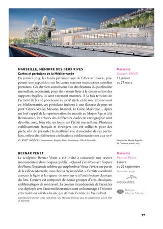 7776
Marseille Provence accueille le monde
MARSEILLE, MÉMOIRE DES DEUX RIVES
Cartes et portulans de la Méditerranée
En janvier 2013, les fonds patrimoniaux de l’Alcazar, Bmvr, pro-
posent une exposition sur les cartes marines manuscrites appelées
portulans. Ces derniers constituent l’un des fleurons du patrimoine
marseillais, cependant, pour des raisons liées à la conservation des
supports fragiles, ils sont rarement montrés. À la fois témoins de
l’activité de la cité phocéenne au xviie siècle et de son rayonnement
en Méditerranée, ces portulans invitent à une flânerie de port en
port: Gênes, Venise, Messine, Istanbul, Le Caire, Majorque… Après
un bref rappel de la représentation du monde au Moyen Âge et à la
Renaissance, les trésors des différentes écoles de cartographie sont
dévoilés, avec, bien sûr, un focus sur l’école marseillaise. Plusieurs
établissements français et étrangers ont été sollicités pour des
prêts, afin de présenter la meilleure vue d’ensemble de ces portu-
lans, reflets des différentes civilisations méditerranéennes aux xvie
et xviie siècles. Commissariat: Brigitte Blanc. Production: Ville de Marseille
BERNAR VENET
Le sculpteur Bernar Venet a été invité à concevoir une œuvre
monumentale dans l’espace public. «Quand j’ai découvert l’espace
du Pharo, l’esplanade sublime qui surplombe le Vieux-Port et une partie
de la ville de Marseille, mon choix a été immédiat.» L’artiste a souhaité
associer la ligne et la rigueur de son œuvre à l’architecture classique
du lieu. L’œuvre est composée de douze groupes d’arcs classiques,
emblématiques de son travail. La couleur incandescente de l’acier, les
arcs déployés vers l’azur méditerranéen sont un hommage à l’histoire
et la tradition navales du site qui domine l’entrée du Vieux-Port.
Coproduction: Bernar Venet, L’art prend l’air, Marseille-Provence 2013. En collaboration avec la Ville
de Marseille
Marseille
Alcazar, BMVR
11 janvier
au 27 mars
OUVERTURE DU MUSÉE REGARDS DE PROVENCE
2013, c’est aussi l’ouverture du musée Regards de Provence, dans l’an-
cienne station sanitaire construite par les architectes Champollion,
Fernand Pouillon et René Egger en 1948. La station est intimement
liée à Marseille et à son port, ayant été l’une des principales portes
d’entrée et le point de départ des voyageurs et immigrants arri-
vant par les voies maritimes et aériennes. Entièrement réhabilité
et repensé, le lieu offre désormais 2 300 m2 de surface, comprenant
quatre espaces d’exposition (collection de la Fondation et exposi-
tions temporaires dédiées à l’art moderne et contemporain et à l’his-
toire du lieu), un restaurant avec terrasse, une librairie, une boutique
et un espace de réception.
Mécènes du musée Regards de Provence. Principaux: Fondation d’entreprise du Crédit agricole Alpes-
Provence et Snef. Bâtisseurs: Christie’s et Société marseillaise du Tunnel Prado Carénage. Créateur:
L’Occitane.
MÉMOIRE DE LA STATION SANITAIRE
L’exposition permanente Mémoire de la station sanitaire est une scé-
nographie d’images et de lumière et une animation vidéographique
sonore multimédia d’envergure pour illustrer en trois dimensions
l’histoire de Marseille et la peste, l’histoire des lazarets aux xviiie et
xixe siècles, et l’histoire de la station sanitaire maritime et de son
projet architectural par Fernand Pouillon.
Exposition produite et financée par la Fondation Regards de Provence, avec une participation
de Marseille-Provence 2013. Avec les partenaires de Regards de Provence: Ville de Marseille, Fondation
d’entreprise Crédit Agricole Alpes-Provence, Port Autonome.
LA COLLECTION REGARDS DE PROVENCE
Reflets de Méditerranée
Le musée Regards de Provence présente des peintures, des sculp-
tures, des dessins et des photographies d’artistes pour qui Marseille,
la Provence et la Méditerranée furent ou sont des territoires d’ins-
piration et d’accueil. Près de 200 œuvres illustrent les thèmes des
marines et ports méditerranéens aux xviiie et xixe siècles, de l’orien-
talisme au xixe siècle, de la Provence rurale aux xixe et xxe siècles et
de la création artistique contemporaine en Provence au xxie siècle.
Production: Fondation Regards de Provence. Avec les partenaires de Regards de Provence: Fondation
d’entreprise du Crédit agricole Alpes-Provence.
Marseille
Musée Regards
de Provence
12 & 13 janvier
puis à partir
de février
Partenaire projet
D’autres expositions
Marseille
Musée Regards
de Provence
12 & 13 janvier
puis à partir
du 7 février
Marseille
Musée Regards
de Provence
7 février au 17 mai
Marseille
Parc du Pharo
8 mars
au 23 septembre
Partenaires projet
Perspective Musée Regards
de Provence, ouest, 2013
 