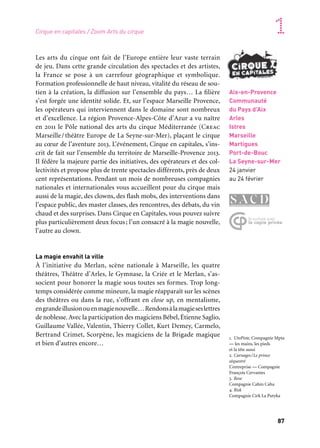 87
1
Aix-en-Provence
Communauté
du Pays d’Aix
Arles
Istres
Marseille
Martigues
Port-de-Bouc
La Seyne-sur-Mer
24 janvier
au 24 février
Les arts du cirque ont fait de l’Europe entière leur vaste terrain
de jeu. Dans cette grande circulation des spectacles et des artistes,
la France se pose à un carrefour géographique et symbolique.
Formation professionnelle de haut niveau, vitalité du réseau de sou-
tien à la création, la diffusion sur l’ensemble du pays… La filière
s’est forgée une identité solide. Et, sur l’espace Marseille Provence,
les opérateurs qui interviennent dans le domaine sont nombreux
et d’excellence. La région Provence-Alpes-Côte d’Azur a vu naître
en 2011 le Pôle national des arts du cirque Méditerranée (Creac
Marseille/théâtre Europe de La Seyne-sur-Mer), plaçant le cirque
au cœur de l’aventure 2013. L’événement, Cirque en capitales, s’ins-
crit de fait sur l’ensemble du territoire de Marseille-Provence 2013.
Il fédère la majeure partie des initiatives, des opérateurs et des col-
lectivités et propose plus de trente spectacles différents, près de deux
cent représentations. Pendant un mois de nombreuses compagnies
nationales et internationales vous accueillent pour du cirque mais
aussi de la magie, des clowns, des flash mobs, des interventions dans
l’espace public, des master classes, des rencontres, des débats, du vin
chaud et des surprises. Dans Cirque en Capitales, vous pouvez suivre
plus particulièrement deux focus; l’un consacré à la magie nouvelle,
l’autre au clown.
La magie envahit la ville
À l’initiative du Merlan, scène nationale à Marseille, les quatre
théâtres, Théâtre d’Arles, le Gymnase, la Criée et le Merlan, s’as-
socient pour honorer la magie sous toutes ses formes. Trop long-
temps considérée comme mineure, la magie réapparaît sur les scènes
des théâtres ou dans la rue, s’offrant en close up, en mentalisme,
engrandeillusionouenmagienouvelle…Rendonsàlamagieseslettres
de noblesse.Avec la participation des magiciens Bébel, Étienne Saglio,
Guillaume Vallée, Valentin, Thierry Collet, Kurt Demey, Carmelo,
Bertrand Crimet, Scorpène, les magiciens de la Brigade magique
et bien d’autres encore…
Cirque en capitales / Zoom Arts du cirque
1. UtoPiste, Compagnie Mpta
— les mains, les pieds
et la tête aussi
2. Carnages/Le prince
séquestré
L’entreprise — Compagnie
François Cervantes
3. Rose
Compagnie Cahin Caha
4. Risk
Compagnie Cirk La Putyka
	 1
	 2 	 3
	 4
 