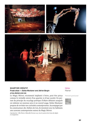 8988
Marseille Provence accueille le monde
Istres
Février
Partenaire grand projet
QUARTIER CRÉATIF
Freak show — Stefan Muntaner avec Adrien Bargin
et les Ateliers de Léo
Le Magic Mirror, récemment implanté à Istres, peut être perçu
comme le véritable miroir d’un quartier et d’une société. En par-
tant du principe du recyclage poétique d’objets délaissés auxquels
on redonne un nouveau sens et un nouvel usage, Stefan Muntaner
propose de revisiter nos curiosités contemporaines.Accompagné par
les constructeurs des Ateliers de Léo, ils inventent avec les habitants
une caravane contemporaine autour du Magic Mirror.
Coproduction: Ville d’Istres et Marseille-Provence 2013. Avec le soutien de la Caisse des dépôts
et consignations
Il était plusieurs fois le clown
Personnage emblématique de l’univers du cirque, le clown n’est plus
le faire-valoir comblant les intermèdes entre les numéros. Le clown a
pris ses quartiers et son indépendance. Véritable poème sur pattes, il
exprime notre humanité et le dérisoire de notre existence au monde.
Le clown parodie, interroge, dénonce et porte en dérision notre
monde. Nous vous invitons à un véritable parcours de clowns, de
François Cervantes qui nous promet des «Carnages» (une intégrale
de son répertoire de clown sera présenté à La Criée du 4 au 5 juin)
au Daki Ling, avec une simple «Apocalypse» en passant par Caroline
Aubin, Ludor Citrik, Gilles Defacque ou les Gandini, suivez le clown!
Artistes: Anomalie, Collectif Aoc, L’Apprentie Compagnie, Balthazar-Centre des arts du cirque,
Bébel le magicien, Camille Boitel, Compagnie les mains, les pieds et la tête aussi (Mpta)/Mathurin
Bolze et Compagnie XY, Brigades magiques, Compagnie Yoann Bourgeois, Éric Burbail, Buren
Cirque, Cabriole, Cahin Caha, Centre national des arts du cirque (Cnac), Cheptel Aleïkoum, Cirkus
Cirkör, Ludor Citrik, Thierry Collet, Les Colporteurs, Gilles Defacque, École française de cirque,
Compagnie l’Entreprise/François Cervantes, La Faux Populaire, Gandini Juggling, Inextrémiste,
Karakasa Circus, Association La Loggia, Lonely Circus, Rémi Luchez et Olivier Debelhoir, Mauvais
Coton, Morosof, Orit Nevo, Pré-O-coupé, La Putyka, Rouge Eléa, Étienne Saglio, Tendances Clown,
Cirque Trottola et Petit Théâtre Baraque, Guillaume Vallée.
Opérateurs partenaires: Pôle National des Arts du Cirque Méditerranée, Théâtre Europe de la Seyne-
sur-Mer, Creac de Marseille, Bois de l’Aune — Pôle artistique et culturel de la communauté du Pays
d’Aix, Le Merlan, scène nationale à Marseille, Théâtre d’Arles, Scène conventionnée pour des écritures
d’aujourd’hui, Le Magic Mirror d’Istres, La Criée, Théâtre National de Marseille, Théâtre du Gymnase
de Marseille, Le Daki Ling, le Jardin des Muses, la Friche la Belle de mai, Théâtre des Salins, Scène
Nationale de Martigues, Théâtre le Sémaphore, Scène conventionnée pour les publics de Port-de-Bouc,
Festival Janvier dans les Étoiles de la Seyne-sur-Mer, Théatre Massalia. Avec le soutien du Consulat
d’Israël pour la création Orit Nevo, la Cité du livre.
HOMMAGE À PIERROT BIDON
Si le grand public ne connaît pas forcément Pierrot Bidon, le monde
entier connaît le cirque qu’il a créé: Archaos! L’artiste, disparu en
2010, a exercé une influence majeure sur le renouveau contemporain
du cirque. Des artistes venus des quatre coins du monde font « La
fête à Pierrot» avec des numéros composés et spécialement dédiés
à cette occasion unique.
Arles
Divers lieux
8, 9 & 10 mars
1. Cabanon, Compagnie
Buren cirque
2. 2 ½
Compagnie Morosof
3. Tout est bien! Catastrophe
et bouleversement
Compagnie Pré-o-Coupé
	 1 	 2
	 3
 