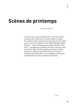 91
1
Scènes de printemps
À partir de mars 2013, un ensemble riche et varié de créations
contemporaines voient le jour, en danse, théâtre et musique.
Des créations portées notamment par de grands artistes résidant
sur le territoire de la Capitale comme Macha Makeïeff, Angelin
Preljocaj — autour de la thématique partagée des Mille et Une
Nuits — témoignent de la diversité des lieux de spectacle vivant
du territoire: théâtre du Gyptis, théâtre du Gymnase, théâtre
Toursky, etc. Tandis que la Comédie-Française vient pour
la première fois à Marseille avec un programme contemporain
exceptionnel mis en scène par Sulayman Al-Bassam.
> À partir de mars
For Ever
 
