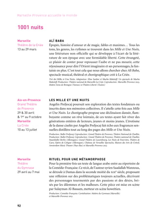 92
Marseille Provence accueille le monde
ALÏ BABA
Épopée, histoire d’amour et de magie, fables et maximes… Tous les
tons, les genres, les rythmes se trouvent dans les Mille et Une Nuits,
une littérature non officielle qui se développe à l’écart de la litté-
rature de son époque avec une formidable liberté. Cette étrangeté,
ce plaisir de conter pour repousser l’aube et ne pas mourir, cette
réjouissance pour dire l’Orient imaginaire et ses personnages, la fan-
taisie en plus. C’est tout cela que nous allons chercher chez Alï Baba,
spectacle musical, théâtral et chorégraphique créé à La Criée.
Tiré des Mille et Une Nuits. Adaptation: Elias Sanbar et Macha Makeïeff. Un spectacle de Macha
Makeïeff. Production: Théâtre national de Marseille La Criée. Coproduction: Marseille-Provence 2013,
théâtre Anne de Bretagne (Vannes) et Théâtre Liberté (Toulon)
LES MILLE ET UNE NUITS
Angelin Preljocaj poursuit son exploration des textes fondateurs ou
inscrits dans nos mémoires collectives. Il s’attelle cette fois aux Mille
et Une Nuits. Le chorégraphe propose une déclinaison dansée, flam-
boyante comme un rêve lointain, de ces textes ayant fait rêver des
générations entières de lecteurs, jeunes et moins jeunes. L’érotisme
de la danse ciselée par Angelin Preljocaj fait écho aux fragrances sen-
suelles distillées tout au long des pages des Mille et Une Nuits.
Production: Ballet Preljocaj. Coproduction: Grand Théâtre de Provence, Théâtre National de Chaillot,
Production: Ballet Preljocaj. Coproduction: Grand Théâtre de Provence, Théâtre national de Chaillot,
Staatsballet Berlin (Allemagne), Grand Théâtre de Luxembourg, Les Nuits de Fourvière, Théâtre de
Caen, Opéra de Cologne (Allemagne), Château de Versailles Spectacles, Maison des Arts de Créteil,
Amsterdam Music Theater (Pays-Bas) et Marseille-Provence 2013
RITUEL POUR UNE MÉTAMORPHOSE
Pour la première fois un texte de langue arabe entre au répertoire de
la Comédie-Française.Ce récit,de l’auteur syrien Saadallah Wannous,
se déroule à Damas dans la seconde moitié du xixe siècle, proposant
une réflexion sur des problématiques toujours actuelles, décrivant
des personnages tourmentés par des passions et des désirs, bri-
sés par les dilemmes et les malheurs. Cette pièce est mise en scène
par Sulayman Al-Bassam, metteur en scène koweïtien.
Production: Comédie-Française. Coréalisation: théâtre du Gymnase(Marseille)
et Marseille-Provence 2013
Aix-en-Provence
Grand Théâtre
de Provence
29 & 30 avril
& 1er au 9 octobre
Marseille
La Criée
10 au 13 juillet
Marseille
Théâtre de la Criée
13 au 29 mars
Marseille
Théâtre
du Gymnase
29 avril au 7 mai
1001 nuits
1. Suivront mille ans de calme
Ballet Preljocaj, 2010
2. Odyssée pour violoncelle
et chœur imaginaire, Swa
(Sonia Wieder-Atherton),
Aix-en-Provence
	 1
	 2
 
