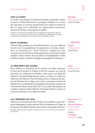 94 95
Marseille Provence accueille le monde 1
AVEC LE TEMPS
Le rendez-vous annuel de la chanson française à Marseille. Artistes
reconnus et belles découvertes se partagent l’affiche. Le 20 mars,
des rencontres et concerts exceptionnels avec Clueso et Arthur H,
dans le cadre de la célébration du cinquantième anniversaire
du traité de l’Élysée, sont proposés au public.
Production: Centre Rencontre Animation Chanson. Coproduction: Espace Julien et Marseille-
Provence 2013. Avec le soutien du Goethe Institut et de l’Office franco-allemand pour la Jeunesse,
de l’Ambassade d’Allemagne Paris et du Ministère allemand des affaires étrangères.
NUITS FLAMENCA
Châteauvallon partage avec Marseille-Provence 2013 une réflexion
ouverte sur le cosmopolitisme, les migrations, et les Suds, notam-
ment en présentant les « Nuits Flamenca » dirigées par Juan
Carmona, avec Israel Galvan, Domingo Patricio, Juan de Juan, Diego
Amador et Marco Flores. Sous les étoiles de l’amphithéâtre et dans
le théâtre couvert, sévillane et bodega accompagnent l’événement.
LE PRINTEMPS DES SACRES
Pour célébrer le centenaire de la création du ballet mythique
Le Sacre du Printemps, le Théâtre d’Arles lui consacre un cycle de
spectacles, de conférences et d’ateliers. Ainsi, grâce à un dispositif
collectif et interactif, Roger Bernat recrée, à sa façon, la version du
ballet par Pina Bausch. Puis Dominique Brun, s’inspirant des des-
sins de Valentine Gross-Hugo, nous invite à rencontrer la danse de
Nijinski avec six interprètes, accompagnés d’une mezzo soprano. Ils
réinventent la danse sacrale dans Sacre # 197. Enfin, elle présente un
conférence dansée d’après Nijinski «De l’après midi d’un faune au
sacre du printemps» et un stage tout public.
H2O, MÉMOIRES DE L’EAU
Autour de la formule H2O, Jean-Charles Gil assemble ces deux élé-
ments hétérogènes comme peuvent l’être les breakeurs de Tanger et
les danseurs du Ballet d’Europe, pour former une grande harmonie.
Production: Ballet d’Europe. Coproduction: Marseille-Provence 2013. Avec le soutien de l’institut fran-
çais de Tanger.
Marseille
Espace Julien/Silo
16 au 27 mars
Arles
Théâtre d’Arles
21 au 26 mars
Marseille, le Silo
6 février
Aix-en-Provence
Grand Théâtre
de Provence
6 mars
Martigues
Les Salins, 4 mai
Scènes de printemps
→ Ville invitée
Toulon
Châteauvallon
24 & 25 mai
ODYSSÉE POUR VIOLONCELLE ET CHŒUR IMAGINAIRE
«Ulysse, Médée, Cléopâtre, Didon et Énée, Orphée, etc. habitent notre
imaginaire. De ports s’embarquent des aventuriers tels Christophe
Colomb; d’une mosquée du Caire s’élève le récit en musique de Joseph
et ses frères ; c’est par ces évocations que je veux me laisser dériver
autour du bassin méditerranéen jusqu’à ce qu’apparaisse une forme,
probablement celle d’un voyage à travers le temps et dans les légendes.»
Duo d’excellence, la virtuosité de Sonia Wieder-Atherthon et la cho-
régraphie de la célèbre danseuse contemporaine sud-africaine Robyn
Orlin.
Production: Madamelune. Coproduction: abbaye de Noirlac, Gaïté-Lyrique, Maison de la Musique
de Nanterre, Théâtre du Jeu de Paume, Théâtre de Saint-Quentin-en-Yvelines, Arsenal de Metz.
Coréalisation Marseille-Provence 2013
FESTIVAL DE PÂQUES
Nouveau rendez-vous de la musique classique, le Festival de Pâques
voit le jour sous le signe de la rencontre: celle de ses créateurs pas-
sionnés, celle des artistes les plus renommés et des jeunes talents
prometteurs, celle de tous les publics. Cette manifestation musicale,
soutenue par le Cic, programme une vingtaine de concerts sur dix
jours: Semyon Bychkov avec le Chamber Orchestra of Europe,Valery
Gergiev et son orchestre du Mariinsky de Saint-Pétersbourg, des
ensembles de musique de chambre et des solistes, Hélène Grimaud,
Radu Lupu, Leif Ove Andsnes, etc.
MARS EN BAROQUE
Une édition aux tonalités italiennes pour le festival Mars en Baroque
qui commence par un concert d’ouverture à l’abbaye Saint-Victor,
hommage à l’opéra italien à travers l’Europe, avec la soprano
Sandrine Piau et Concerto Soave, et se clôture par un concert mar-
tégal consacré à l’oratorio romain du xviie siècle avec des œuvres
de Mazzocchi et de Carissimi. Une série de concerts, conférences et
films autour de la mobilité des artistes et des formes artistiques qui
se tissent entre l’Europe du Nord et le bassin méditerranéen sont
également programmés.
Production: Concerto Soave. Coproduction: Marseille-Provence 2013
Aix-en-Provence
Théâtre
du Jeu de Paume
5 au 7 mars
Autre programmation
Aix-en-Provence
Grand Théâtre
de Provence
26 mars au 7 avril
Marseille
Martigues
5 au 26 mars
 