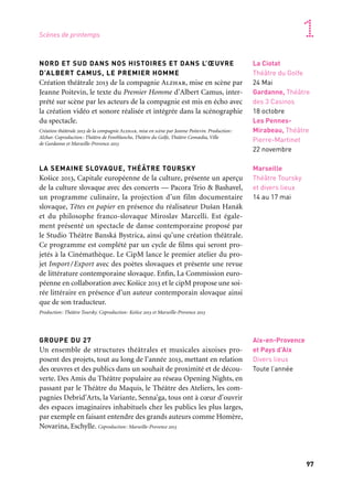 96 97
Marseille Provence accueille le monde 1
NORD ET SUD DANS NOS HISTOIRES ET DANS L’ŒUVRE
D’ALBERT CAMUS, LE PREMIER HOMME
Création théâtrale 2013 de la compagnie Alzhar, mise en scène par
Jeanne Poitevin, le texte du Premier Homme d’Albert Camus, inter-
prété sur scène par les acteurs de la compagnie est mis en écho avec
la création vidéo et sonore réalisée et intégrée dans la scénographie
du spectacle.
Création théâtrale 2013 de la compagnie Alzhar, mise en scène par Jeanne Poitevin. Production:
Alzhar. Coproduction: Théâtre de Fontblanche, Théâtre du Golfe, Théâtre Comœdia, Ville
de Gardanne et Marseille-Provence 2013
LA SEMAINE SLOVAQUE, THÉÂTRE TOURSKY
Košice 2013, Capitale européenne de la culture, présente un aperçu
de la culture slovaque avec des concerts — Pacora Trio & Bashavel,
un programme culinaire, la projection d’un film documentaire
slovaque, Têtes en papier en présence du réalisateur Dušan Hanák
et du philosophe franco-slovaque Miroslav Marcelli. Est égale-
ment présenté un spectacle de danse contemporaine proposé par
le Studio Théâtre Banská Bystrica, ainsi qu’une création théâtrale.
Ce programme est complété par un cycle de films qui seront pro-
jetés à la Cinémathèque. Le CipM lance le premier atelier du pro-
jet Import/Export avec des poètes slovaques et présente une revue
de littérature contemporaine slovaque. Enfin, La Commission euro-
péenne en collaboration avec Košice 2013 et le cipM propose une soi-
rée littéraire en présence d’un auteur contemporain slovaque ainsi
que de son traducteur.
Production: Théâtre Toursky. Coproduction: Košice 2013 et Marseille-Provence 2013
GROUPE DU 27
Un ensemble de structures théâtrales et musicales aixoises pro-
posent des projets, tout au long de l’année 2013, mettant en relation
des œuvres et des publics dans un souhait de proximité et de décou-
verte. Des Amis du Théâtre populaire au réseau Opening Nights, en
passant par le Théâtre du Maquis, le Théâtre des Ateliers, les com-
pagnies Debrid’Arts, la Variante, Senna’ga, tous ont à cœur d’ouvrir
des espaces imaginaires inhabituels chez les publics les plus larges,
par exemple en faisant entendre des grands auteurs comme Homère,
Novarina, Eschylle. Coproduction: Marseille-Provence 2013
La Ciotat
Théâtre du Golfe
24 Mai
Gardanne, Théâtre
des 3 Casinos
18 octobre
Les Pennes-
Mirabeau, Théâtre
Pierre-Martinet
22 novembre
Marseille
Théâtre Toursky
et divers lieux
14 au 17 mai
Aix-en-Provence
et Pays d’Aix
Divers lieux
Toute l’année
Scènes de printemps
CRÉATION 2013, FRÉDÉRIC FLAMAND
Le sport de plus en plus présent dans l’art contemporain dessine
aujourd’hui une véritable mythologie. Frédéric Flamand et le Ballet
national de Marseille interrogent les rapports du sport à la danse et
à l’image pour mieux cerner les nouveau enjeux du corps.
Production: Ballet national de Marseille. Coproduction: Logirem et Marseille-Provence 2013
SIWA
Sur fond de soleil levant puis de soleil couchant, au-dessus de l’oasis
de Siwa en Égypte (en temps réel), Michel Kelemenis confronte la
fragilité de la danse à un instant d’éternité, le temps d’une journée
face au désert.
Production: Kelemenis & Compagnie. Corpoduction: Gmem — Centre national de création musi-
cale(Marseille) et Marseille-Provence 2013. Avec le soutien du Fonds Roberto Cimetta. La Fondation
Bnp Paribas accompagne les projets de Kelemenis & cie
THÉÂTRE GYPTIS
Le théâtre Gyptis présente une œuvre emblématique, Macbeth de
Shakespeare, dans une nouvelle mise en scène de Françoise Châtot,
symbole de la tragédie élisabéthaine, et La Chute de Camus, dans une
mise en scène de Raymond Vinciguerra.
Production: Compagnie Chatôt-Vouyoucas/Théâtre Gyptis. Coproduction: Marseille-Provence 2013
LE CID
Une version revisitée du grand classique de Corneille, servie par la
fantaisie de Philippe Car où le comique et le tragique s’entrechoquent.
Production: Agence de voyages imaginaires. Coproduction: Théâtre du Gymnase (Marseille), Ville de
Neuilly-sur-Seine, Ville d’Ajaccio, Le Cratère, scène nationale d’Alès et Marseille-Provence 2013. Avec
le soutien de l’Institut français
Marseille
Esplanade de la
gare Saint-Charles
dans le cadre
de La Folle Histoire
des arts de la rue
10 & 11 mai
Marseille
La Criée
3 & 4 mai
Partenaire projet
Marseille
Gyptis
Macbeth
22 janvier
au 9 février
La Chute
12 au 16 mars
Marseille
Théâtre
du Gymnase
8 au 16 février
 