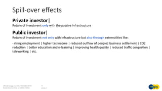 Spill-over eﬀects
19.02.17	
oﬃce@noegig.at	|	+43-2742-9000-19770	
Niederösterreichring	2,	3100	St.	Pölten	
11	
Private	investor|	
Return	of	investment	only	with	the	passive	infrastructure		
Public	investor|	
Return	of	investment	not	only	with	infrastructure	but	also	through	externaliSes	like:	
-	rising	employment	|	higher	tax	income	|	reduced	ouklow	of	people|	business	sellement	|	CO2	
reducSon	|	beler	educaSon	and	e-learning	|	improving	health	quality	|	reduced	traﬃc	congesSon	|	
teleworking	|	etc.	
 