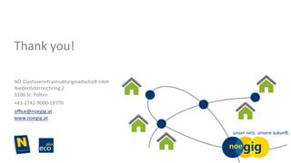 NÖ	Glasfaserinfrastrukturgesellscha3	mbH	
Niederösterreichring	2	
3100	St.	Pölten	
+43-2742-9000-19770	
oﬃce@noegig.at	
www.noegig.at	
	
Thank	you!	
 