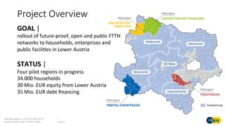 Project Overview
19.02.17	
oﬃce@noegig.at	|	+43-2742-9000-19770	
Niederösterreichring	2,	3100	St.	Pölten	
3	
GOAL	|	
rollout	of	future-proof,	open	and	public	FTTH	
networks	to	households,	enterprises	and	
public	faciliSes	in	Lower	Austria	
STATUS	|		
Four	pilot	regions	in	progress	
34.000	households	
30	Mio.	EUR	equity	from	Lower	Austria	
35	Mio.	EUR	debt	ﬁnancing	
	
 
