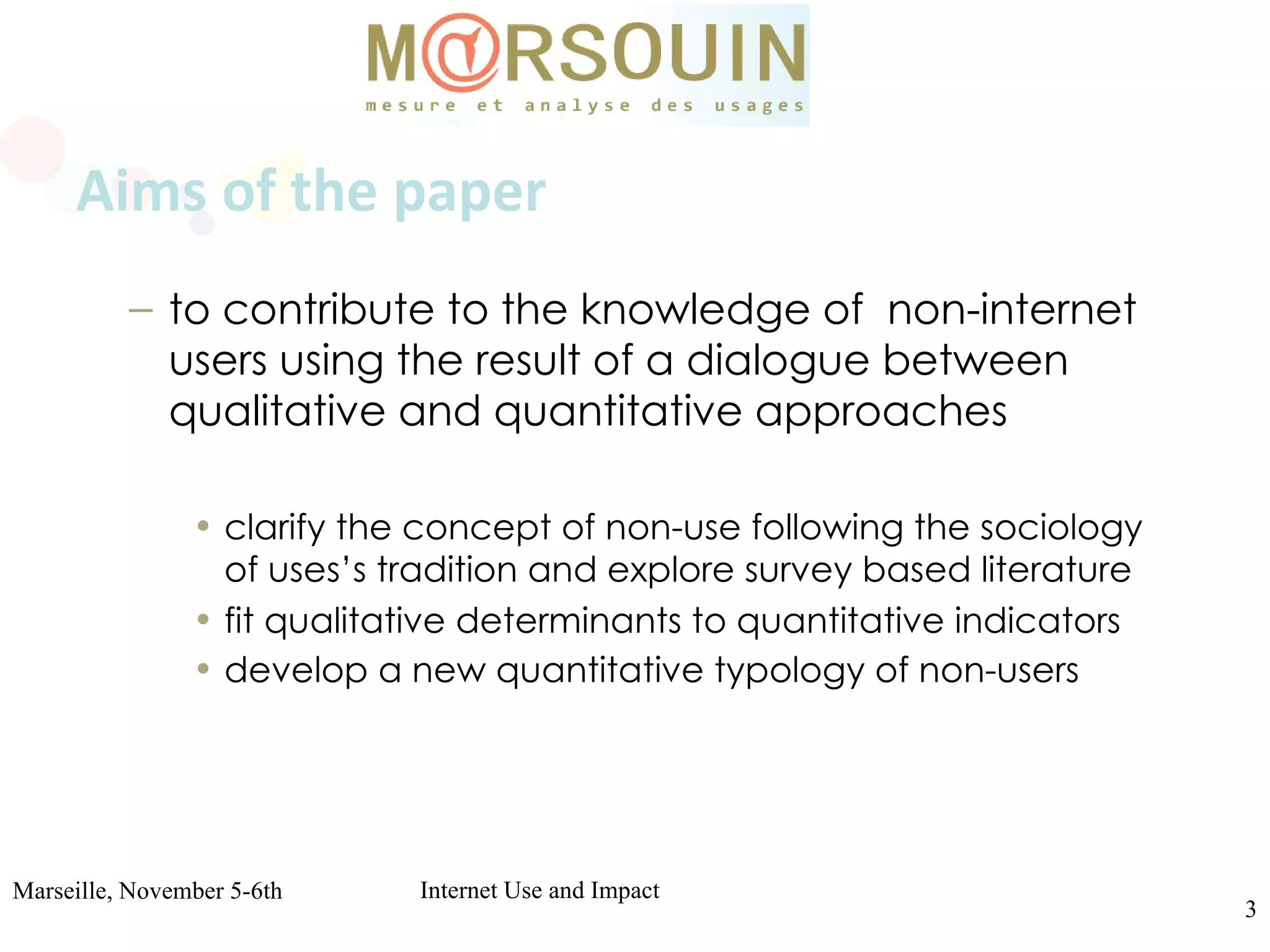 Aims of the paper to contribute to the knowledge of  non-internet users using the result of a dialogue between qualitative and quantitative approaches  clarify the concept of non-use following the sociology of uses’s tradition and explore survey based literature   fit qualitative determinants to quantitative indicators   develop a new quantitative typology of non-users   