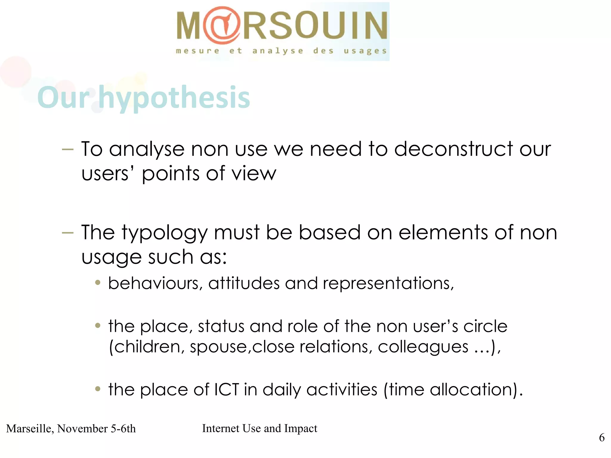 Our hypothesis To analyse non use we need to deconstruct our users’ points of view  The typology must be based on elements of non usage such as: behaviours, attitudes and representations, the place, status and role of the non user’s circle (children, spouse,close relations, colleagues …), the place of ICT in daily activities (time allocation). 