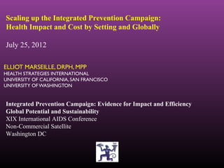 Scaling up the Integrated Prevention Campaign:
Health Impact and Cost by Setting and Globally

July 25, 2012

ELLIOT MARSEILLE, DRPH, MPP
HEALTH STRATEGIES INTERNATIONAL
UNIVERSITY OF CALIFORNIA, SAN FRANCISCO
UNIVERSITY OF WASHINGTON


Integrated Prevention Campaign: Evidence for Impact and Efficiency
Global Potential and Sustainability
XIX International AIDS Conference
Non-Commercial Satellite
Washington DC
 