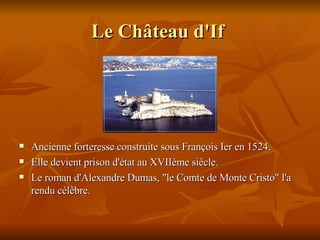 Le Château d'If   Ancienne forteresse construite sous François Ier en 1524. Elle  devient prison d'état au XVIIème siècle.  Le roman d'Alexandre Dumas, "le Comte de Monte Cristo" l'a rendu célèbre.  