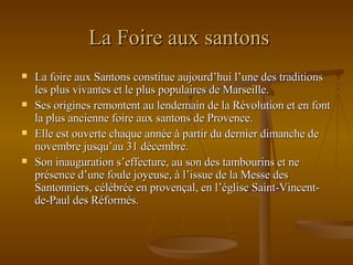 La Foire aux santons La foire aux Santons constitue aujourd’hui l’une des traditions les plus vivantes et le plus populaires de Marseille. Ses origines remontent au lendemain de la Révolution et en font la plus ancienne foire aux santons de Provence. Elle est ouverte chaque année à partir du dernier dimanche de novembre jusqu’au 31 décembre.  Son inauguration s’effecture, au son des tambourins et ne présence d’une foule joyeuse, à l’issue de la Messe des Santonniers, célébrée en provençal, en l’église Saint-Vincent-de-Paul des Réformés.  