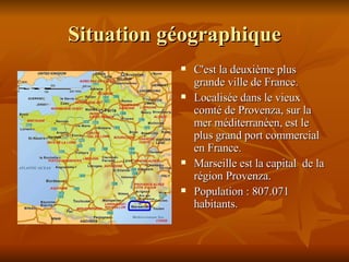 Situation géographique C'est la deuxième plus grande ville de France. Localisée dans le vieux comté de Provenza, sur la mer méditerranéen, est le plus grand port commercial en France.  Marseille est la capital  de la région Provenza. Population : 807.071 habitants. 