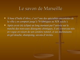 Le savon de Marseille À base d’huile d’olive, c’est l’une des spécialités ancestrales de la ville ( on comptait jusqu’à 70 fabriques au XIX siècle ). Aprés avoir été éclipsé un long moment par l’arrivée sur le marché des nouveaux détergents chimiques, il est à nouveau très en vogue en raison de son caratère naturel, et ses déclinaisons en gel douche, shampoing, savons d’invités. 