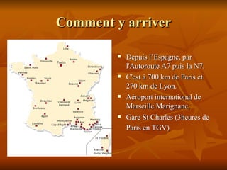 Comment y arriver Depuis l’Espagne, p ar l'Autoroute A7 puis la N7. C'est à 700 km de Paris et 270 km de Lyon. Aéroport international de Marseille Marignane. Gare St Charles (3heures de Paris en TGV)   
