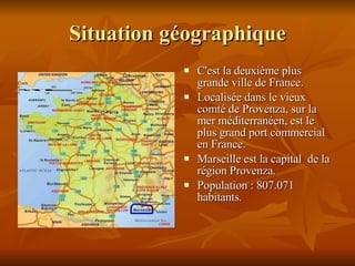Situation géographique C'est la deuxième plus grande ville de France. Localisée dans le vieux comté de Provenza, sur la mer méditerranéen, est le plus grand port commercial en France.  Marseille est la capital  de la région Provenza. Population : 807.071 habitants. 