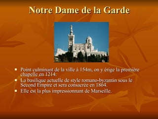 Notre Dame de la Garde Point culminant de la ville à 154m, on y érige la première chapelle en 1214. La basilique actuelle de style romano-byzantin sous le Second Empire et sera consacrée en 1864. Elle  est l a  plus impressionnant de Marseille. 