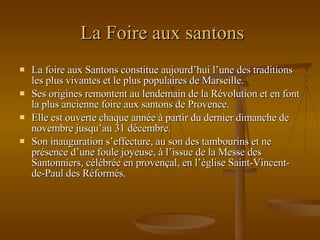 La Foire aux santons La foire aux Santons constitue aujourd’hui l’une des traditions les plus vivantes et le plus populaires de Marseille. Ses origines remontent au lendemain de la Révolution et en font la plus ancienne foire aux santons de Provence. Elle est ouverte chaque année à partir du dernier dimanche de novembre jusqu’au 31 décembre.  Son inauguration s’effecture, au son des tambourins et ne présence d’une foule joyeuse, à l’issue de la Messe des Santonniers, célébrée en provençal, en l’église Saint-Vincent-de-Paul des Réformés.  