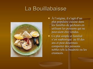La Bouillabaisse  À l’origine, il s’agit d’un plat populaire cuisiné dans les familles de pêcheurs en utilisant les poissons qui ne pouvaient être vendus.  Ce plat simple et familial s’est sophistiqué  au fil des ans et peut désormais comporter des poissons nobles tels la baudroie ou les crustacés. 