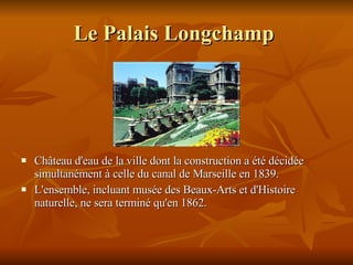 Le Palais Longchamp   Château d'eau de la ville dont la construction a été décidée simultanément à celle du canal de Marseille en 1839. L 'ensemble, incluant musée des Beaux-Arts et d'Histoire naturelle, ne sera terminé qu'en 1862.  