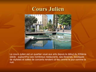 Cours Julien Le cours Julien est un quartier voué aux arts depuis le début du XIXème siècle : aujourd'hui ses nombreux restaurants, ses librairies, boutiques de stylistes et salles de concerts rendent ce lieu animé le jour comme la nuit.  