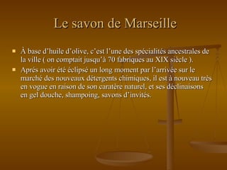 Le savon de Marseille À base d’huile d’olive, c’est l’une des spécialités ancestrales de la ville ( on comptait jusqu’à 70 fabriques au XIX siècle ). Aprés avoir été éclipsé un long moment par l’arrivée sur le marché des nouveaux détergents chimiques, il est à nouveau très en vogue en raison de son caratère naturel, et ses déclinaisons en gel douche, shampoing, savons d’invités. 