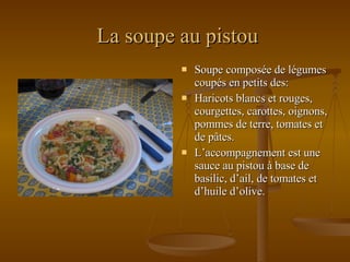 La soupe au pistou Soupe composée de légumes coupés en petits des: Haricots blancs et rouges, courgettes, carottes, oignons, pommes de terre, tomates et de pâtes. L’accompagnement est une sauce au pistou à base de basilic, d’ail, de tomates et d’huile d’olive. 