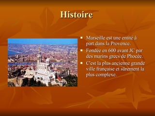 Histoire  Marseille est une entité à part dans la Provence. Fondée en 600 avant JC par des marins grecs de Phocée. C'est la plus ancienne grande ville française et sûrement la plus complexe.  