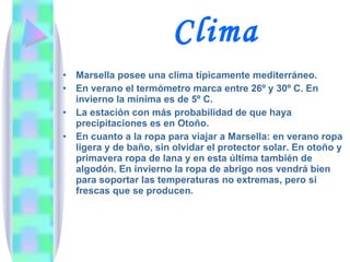 Clima Marsella posee una clima típicamente mediterráneo.  En verano el termómetro marca entre 26º y 30º C. En invierno la mínima es de 5º C. La estación con más probabilidad de que haya precipitaciones es en Otoño. En cuanto a la ropa para viajar a Marsella: en verano ropa ligera y de baño, sin olvidar el protector solar. En otoño y primavera ropa de lana y en esta última también de algodón. En invierno la ropa de abrigo nos vendrá bien para soportar las temperaturas no extremas, pero si frescas que se producen. 