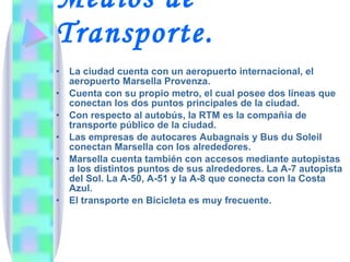 Medios de Transporte.   La ciudad cuenta con un aeropuerto internacional, el aeropuerto Marsella Provenza.  Cuenta con su propio metro, el cual posee dos líneas que conectan los dos puntos principales de la ciudad. Con respecto al autobús, la RTM es la compañía de transporte público de la ciudad. Las empresas de autocares Aubagnais y Bus du Soleil conectan Marsella con los alrededores. Marsella cuenta también con accesos mediante autopistas a los distintos puntos de sus alrededores. La A-7 autopista del Sol. La A-50, A-51 y la A-8 que conecta con la Costa Azul. El transporte en Bicicleta es muy frecuente. 