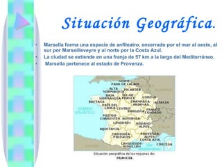   Situación Geográfica . Marsella forma una especie de anfiteatro, encerrado por el mar al oeste, al sur por Marseilleveyre y al norte por la Costa Azul. La ciudad se extiende en una franja de 57 km a la largo del Mediterráneo. Marsella pertenece al estado de Provenza. 
