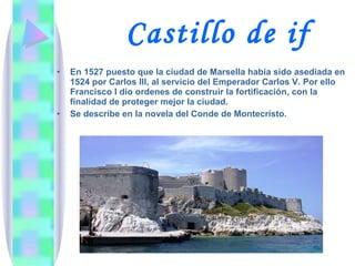 Castillo de if En 1527 puesto que la ciudad de Marsella había sido asediada en 1524 por Carlos III, al servicio del Emperador Carlos V. Por ello Francisco I dio ordenes de construir la fortificación, con la finalidad de proteger mejor la ciudad. Se describe en la novela del Conde de Montecristo. 