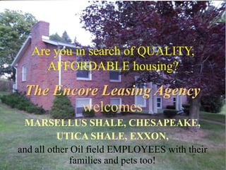 Are you in search of QUALITY,
     AFFORDABLE housing?
 The Encore Leasing Agency
         welcomes
 MARSELLUS SHALE, CHESAPEAKE,
          UTICA SHALE, EXXON,
and all other Oil field EMPLOYEES with their
             families and pets too!
 