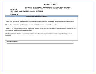 MATEMÁTICAS 3

                                  ESCUELA SECUNDARIA PARTICULAR No. 327 “LEÓN TOLSTOI”
       GRUPO: A
       PROFESOR: JOSÉ CARLOS JUÁREZ BECERRA

       SEMANA 26
                                   DESARROLLO DE ACTIVIDADES


*Pedir a los estudiantes que localicen información en un texto o en una tabla y a la vez la representen gráficamente.

*Pedir a los estudiantes que localicen y operen con la información presentada en tablas.

*Sugerir a los estudiantes problemas que tengan relación con el pago de interés sobre saldos insolutos estudiando los
componentes que intervienen para calcularlo.

*Explicar a los estudiantes que ejercicios así son muy útiles para obtener información nueva partiendo de una ya
conocida.



 OBSERVACIONES___________________________________________________________________________
 __________________________________________________________________________________________
     _________________________________________________________________________________-
 