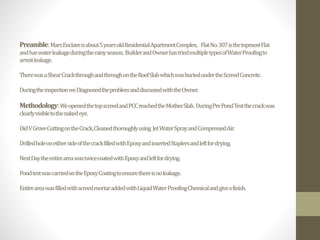Preamble:MarsEnclaveisabout5yearsoldResidentialApartmentComplex, FlatNo.307isthetopmostFlat
andhaswaterleakageduringtherainyseason. BuilderandOwnerhastriedmultipletypesofWaterProofingto
arrestleakage.
TherewasaShearCrackthroughandthroughontheRoofSlabwhichwasburiedundertheScreedConcrete.
DuringtheinspectionweDiagnosedtheproblemanddiscussedwiththeOwner.
Methodology:WeopenedthetopscreedandPCCreachedtheMotherSlab. DuringPrePondTestthecrackwas
clearlyvisibletothenakedeye.
DidVGroveCuttingontheCrack,Cleanedthoroughlyusing JetWaterSprayandCompressedAir.
DrilledholeoneithersideofthecrackfilledwithEpoxyandinsertedStaplersandleftfordrying.
NextDaytheentireareawastwicecoatedwithEpoxyandleftfordrying.
PondtestwascarriedontheEpoxyCoatingtoensurethereisnoleakage.
EntireareawasfilledwithscreedmortaraddedwithLiquidWaterProofingChemicalandgiveafinish.
 