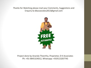 Thanks for Watching please mail your Comments, Suggestions and
Enquiry to dkassociates2013@gmail.com
Project done by Ananda Theertha, Proprietor, D K Associates
Ph: +91-9845324012, Whatsapp: +919113207745
 