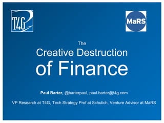 The
Creative Destruction
of Finance
Paul Barter, @barterpaul, paul.barter@t4g.com
VP Research at T4G, Tech Strategy Prof at Schulich, Venture Advisor at MaRS
 