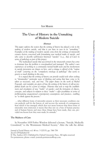 IAN MARSH
The Uses of History in the Unmaking
of Modern Suicide
Abstract
This paper explores the notion that the writing of history has played a role in the
making of modern suicide, and that it can have its uses in its “unmaking.”
Examples of the making of modern suicide come from the writings of nineteenth
century doctors concerned with formulating new medical truths of suicide, and
who came to describe well-known historical “suicides” (e.g., that of Cato) in
terms of pathology as part of this project.
The medicalized suicide that was formed in the nineteenth century has come
to dominate how the problem is conceptualized and managed. The author's own
experiences of working in a community mental health team and his involvement
in suicide prevention are drawn on here, and a critique is offered of the “regime
of truth” centering on the “compulsory ontology of pathology” that seems to
govern so much thinking in this area.
It is argued that the writing of history can provide useful tools when seeking
to “denaturalize” particular ways of thinking and acting that have come to be
taken as necessary, real, and true. The paper draws on the work of Michel
Foucault, and examples are given of how the writing of the history of self-accom-
plished death can be a form of critique. Histories that seek to map the establish-
ment and circulation of new “truths” of suicide—and the formation of objects,
concepts, and subjects in relation to these “truths”—offer possibilities in terms of
problematizing unquestioned contemporary assumptions and practices, enabling
us “to think against the present.”
… what different forms of rationality present as their necessary condition one
can perfectly well do the history of, and recover the network of contingencies
from which it has emerged; which does not mean however that these forms of
rationality were irrational; it means that they rest on a base of human practice
and of human history and since these things have been made, they can, pro-
vided one knows how they were made, be unmade.1
The Madness of Cato
In November 1839 Forbes Winslow delivered a lecture, “Suicide, Medically
Considered,” to the Westminster Medical Society.2
After the talk the debate
Journal of Social History vol. 46 no. 3 (2013), pp. 744–756
doi:10.1093/jsh/shs130
© The Author 2013. Published by Oxford University Press. All rights reserved.
For permissions, please e-mail: journals.permissions@oup.com.
at
New
York
University
on
June
25,
2015
http://jsh.oxfordjournals.org/
Downloaded
from
 