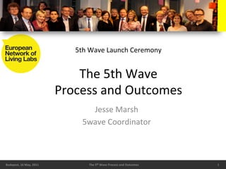 5th	
  Wave	
  Launch	
  Ceremony	
  


                                          The	
  5th	
  Wave	
  
                                      Process	
  and	
  Outcomes	
  
                                               Jesse	
  Marsh	
  
                                             5wave	
  Coordinator	
  



Budapest,	
  16	
  May,	
  2011	
              The	
  5th	
  Wave	
  Process	
  and	
  Outcomes	
     1	
  
 