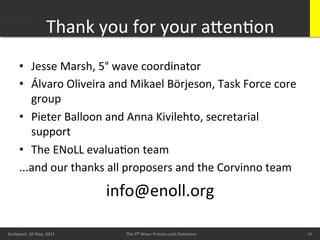 Thank	
  you	
  for	
  your	
  aXenBon	
  
        •  Jesse	
  Marsh,	
  5°	
  wave	
  coordinator	
  
        •  Álvaro	
  Oliveira	
  and	
  Mikael	
  Börjeson,	
  Task	
  Force	
  core	
  
           group	
  
        •  Pieter	
  Balloon	
  and	
  Anna	
  Kivilehto,	
  secretarial	
  
           support	
  
        •  The	
  ENoLL	
  evaluaBon	
  team	
  
        ...and	
  our	
  thanks	
  all	
  proposers	
  and	
  the	
  Corvinno	
  team	
  
                                      info@enoll.org	
  
        20/05/11	
                                                                              15	
  
Budapest,	
  16	
  May,	
  2011	
        The	
  5th	
  Wave	
  Process	
  and	
  Outcomes	
              15	
  
                                                                                                          15	
  
 