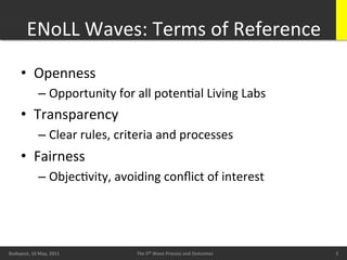 ENoLL	
  Waves:	
  Terms	
  of	
  Reference	
  
        •  Openness	
  
                   –  Opportunity	
  for	
  all	
  potenBal	
  Living	
  Labs	
  
        •  Transparency	
  
                   –  Clear	
  rules,	
  criteria	
  and	
  processes	
  
        •  Fairness	
  
                   –  ObjecBvity,	
  avoiding	
  conﬂict	
  of	
  interest	
  




        20/05/11	
                                                                                  2	
  
Budapest,	
  16	
  May,	
  2011	
            The	
  5th	
  Wave	
  Process	
  and	
  Outcomes	
             2	
  
                                                                                                             2	
  
 