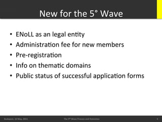 New	
  for	
  the	
  5°	
  Wave	
  
        •       ENoLL	
  as	
  an	
  legal	
  enBty	
  
        •       AdministraBon	
  fee	
  for	
  new	
  members	
  
        •       Pre-­‐registraBon	
  
        •       Info	
  on	
  themaBc	
  domains	
  
        •       Public	
  status	
  of	
  successful	
  applicaBon	
  forms	
  




        20/05/11	
                                                                                     4	
  
Budapest,	
  16	
  May,	
  2011	
               The	
  5th	
  Wave	
  Process	
  and	
  Outcomes	
             4	
  
                                                                                                                4	
  
 