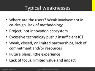 Typical	
  weaknesses
                                                          	
  
        •  Where	
  are	
  the	
  users?	
  Weak	
  involvement	
  in	
  
           co-­‐design,	
  lack	
  of	
  methodology	
  
        •  Project,	
  not	
  innovaBon	
  ecosystem	
  
        •  Excessive	
  technology	
  push	
  /	
  insuﬃcient	
  ICT	
  
        •  Weak,	
  closed,	
  or	
  limited	
  partnerships,	
  lack	
  of	
  
           commitment	
  and/or	
  resources	
  
        •  Future	
  plans,	
  liXle	
  experience	
  
        •  Lack	
  of	
  focus,	
  limited	
  value	
  and	
  impact	
  
        20/05/11	
                                                                                 9	
  
Budapest,	
  16	
  May,	
  2011	
           The	
  5th	
  Wave	
  Process	
  and	
  Outcomes	
             9	
  
                                                                                                            9	
  
 