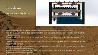 Greenhouse
aquaponic System
• Transparent panel made of electrochromic glass provides greenhouse effect
• The greenhouse lets in the light from the sun in right amount but blocks out harmful
radiation spikes
• Water enriched with nutrients and salt flows continuously through the roots of the
plants
• Carbon dioxide exhaled by astronauts can be absorbed by the plants, in return plants
will provide oxygen
• Located inside this structure is a temperature controlled seed storage unit to delay
germination and contamination
• Anthroponic in combination with aquaponic can use human wastes as source of
nutrients for cultivated plants
 