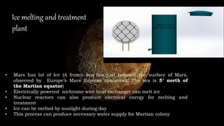 Ice melting and treatment
plant
• Mars has lot of Ice (A frozen sea lies just beneath the surface of Mars,
observed by Europe’s Mars Express spacecraft. The sea is 5° north of
the Martian equator)
• Electrically powered nichrome wire heat exchanger can melt ice
• Nuclear reactors can also produce electrical energy for melting and
treatment
• Ice can be melted by sunlight during day
• This process can produce necessary water supply for Martian colony
 