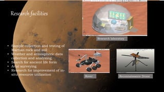 Research facilities
• Sample collection and testing of
Martian rock and soil
• Weather and atmospheric data
collection and analyzing.
• Search for ancient life form
• Arial surveying
• Research for improvement of in-
situ resource utilization
Research laboratory
Rover Reconnaissance Drone
 
