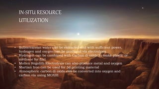 IN-SITU RESOURCE
UTILIZATION
• Subterranean water can be extracted and with sufficient power,
hydrogen and oxygen can be produced via electrolysis
• Hydrogen can be combined with Carbon di oxide to make plastic or
methane for fuel
• Molten Regolith Electrolysis can also produce metal and oxygen
• Martian Iron can be used for 3d printing material
• Atmospheric carbon di oxide can be converted into oxygen and
carbon via using MOXIE
 