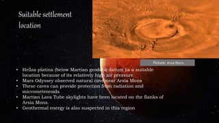 • Hellas platina (below Martian geodetic datum )is a suitable
location because of its relatively high air pressure
• Mars Odyssey observed natural cave near Arsia Mons
• These caves can provide protection from radiation and
micrometeoroids
• Martian Lava Tube skylights have been located on the flanks of
Arsia Mons.
• Geothermal energy is also suspected in this region
Suitable settlement
location
Picture: Arsia Mons
 