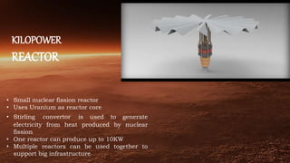 KILOPOWER
REACTOR
• Small nuclear fission reactor
• Uses Uranium as reactor core
• Stirling convertor is used to generate
electricity from heat produced by nuclear
fission
• One reactor can produce up to 10KW
• Multiple reactors can be used together to
support big infrastructure
 